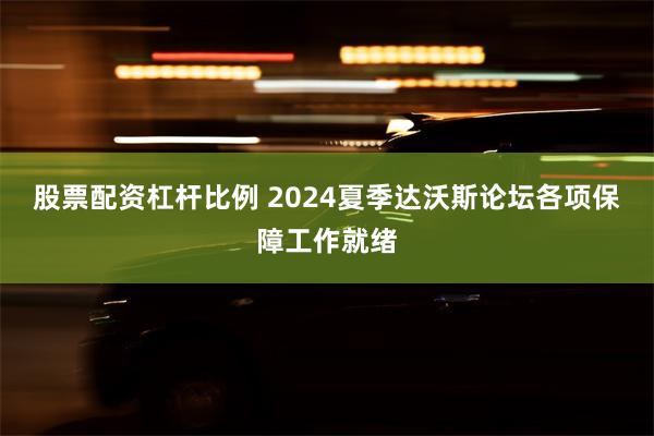 股票配资杠杆比例 2024夏季达沃斯论坛各项保障工作就绪