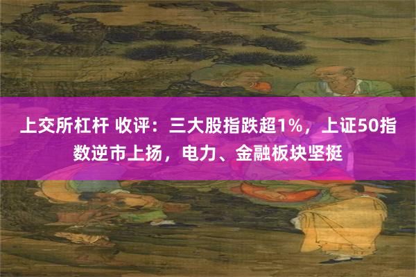 上交所杠杆 收评：三大股指跌超1%，上证50指数逆市上扬，电力、金融板块坚挺