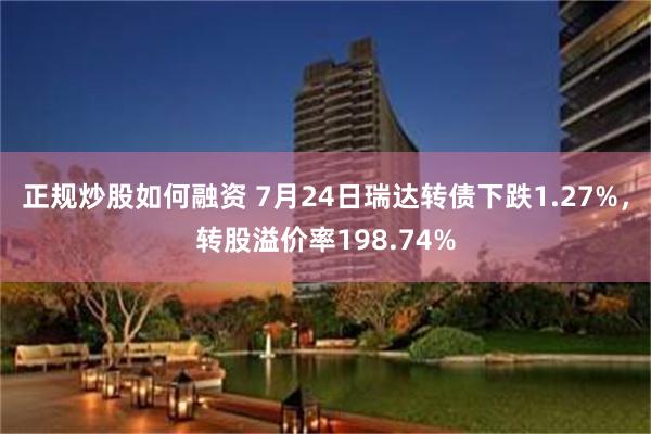 正规炒股如何融资 7月24日瑞达转债下跌1.27%，转股溢价率198.74%