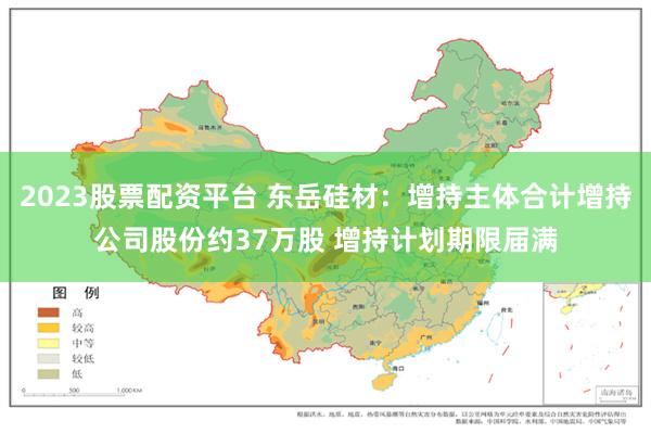 2023股票配资平台 东岳硅材：增持主体合计增持公司股份约37万股 增持计划期限届满