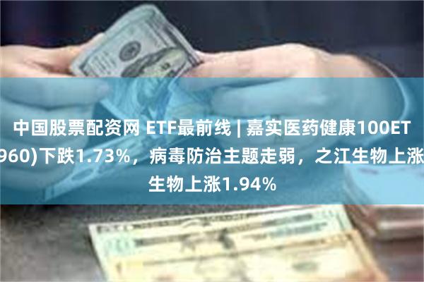 中国股票配资网 ETF最前线 | 嘉实医药健康100ETF(515960)下跌1.73%，病毒防治主题走弱，之江生物上涨1.94%