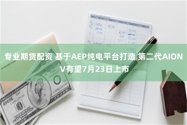 专业期货配资 基于AEP纯电平台打造 第二代AION V有望7月23日上市