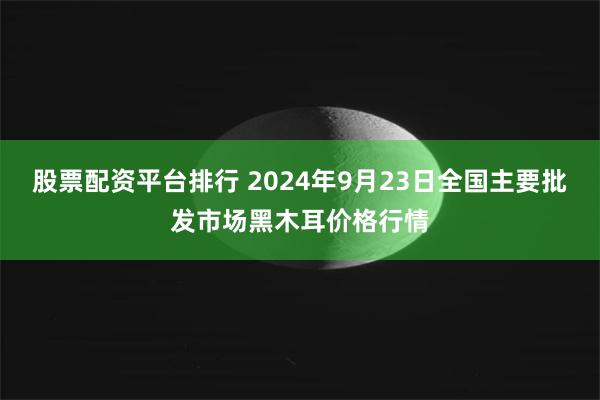 股票配资平台排行 2024年9月23日全国主要批发市场黑木耳价格行情