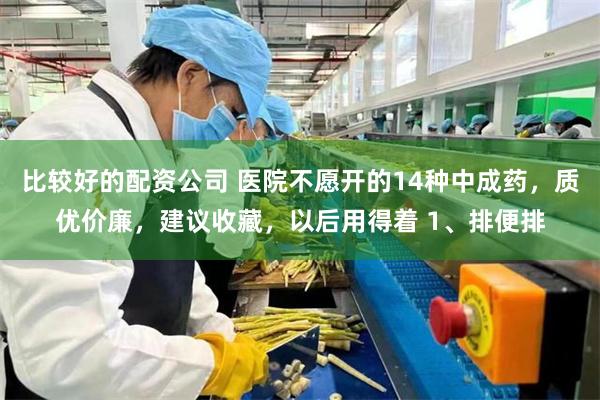 比较好的配资公司 医院不愿开的14种中成药，质优价廉，建议收藏，以后用得着 1、排便排