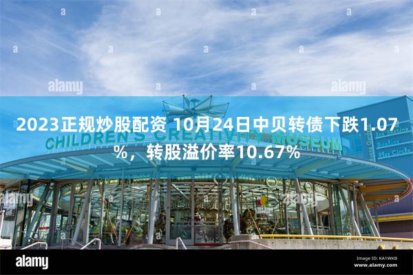 2023正规炒股配资 10月24日中贝转债下跌1.07%，转股溢价率10.67%