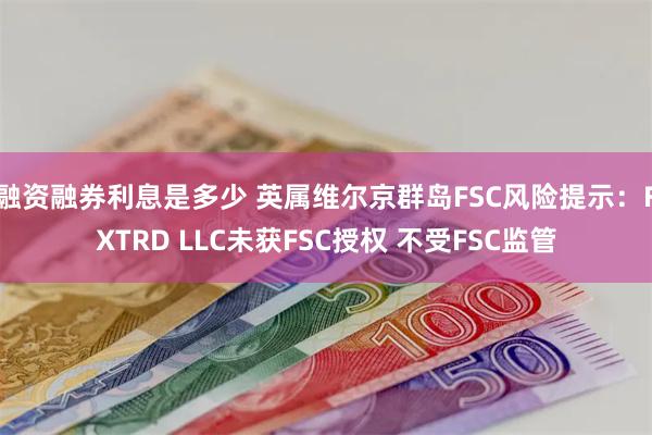 融资融券利息是多少 英属维尔京群岛FSC风险提示：FXTRD LLC未获FSC授权 不受FSC监管