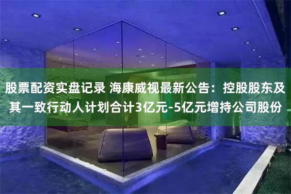 股票配资实盘记录 海康威视最新公告：控股股东及其一致行动人计划合计3亿元-5亿元增持公司股份