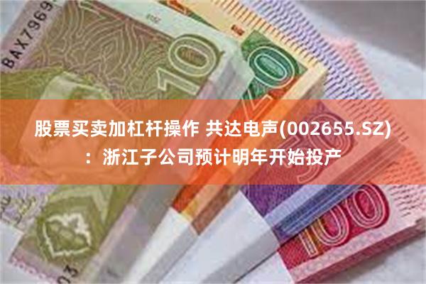 股票买卖加杠杆操作 共达电声(002655.SZ)：浙江子公司预计明年开始投产