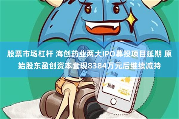 股票市场杠杆 海创药业两大IPO募投项目延期 原始股东盈创资本套现8384万元后继续减持