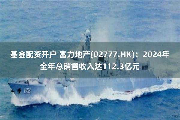 基金配资开户 富力地产(02777.HK)：2024年全年总销售收入达112.3亿元