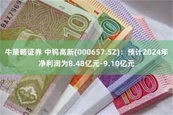 牛策略证券 中钨高新(000657.SZ)：预计2024年净利润为8.48亿元-9.10亿元