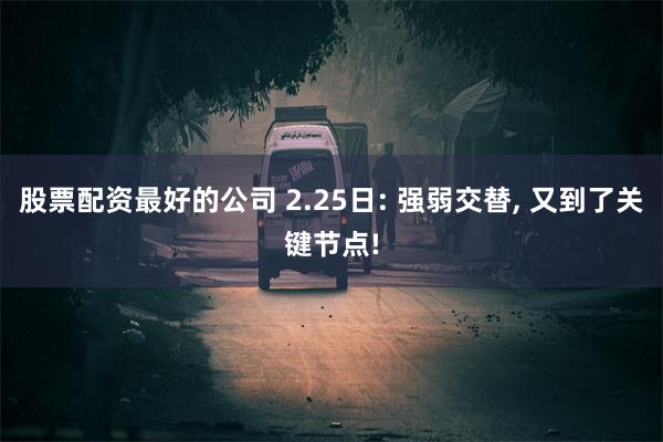 股票配资最好的公司 2.25日: 强弱交替, 又到了关键节点!