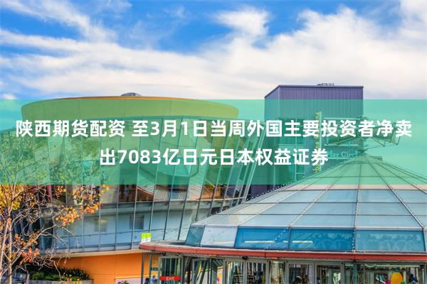 陕西期货配资 至3月1日当周外国主要投资者净卖出7083亿日元日本权益证券