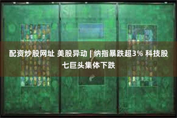 配资炒股网址 美股异动 | 纳指暴跌超3% 科技股七巨头集体下跌