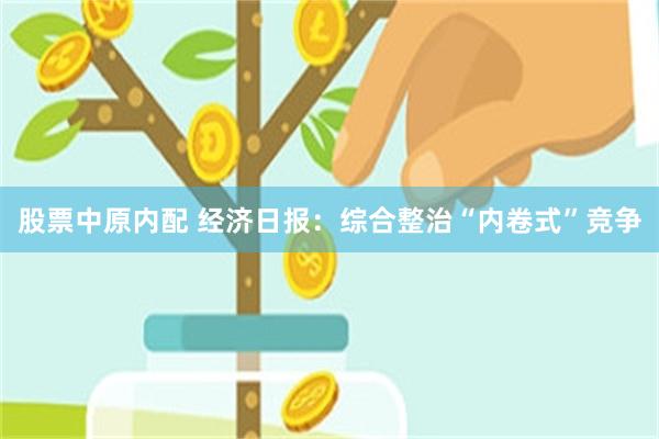 股票中原内配 经济日报：综合整治“内卷式”竞争