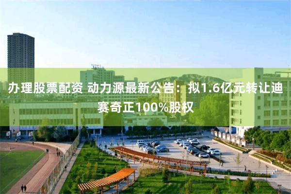 办理股票配资 动力源最新公告：拟1.6亿元转让迪赛奇正100%股权